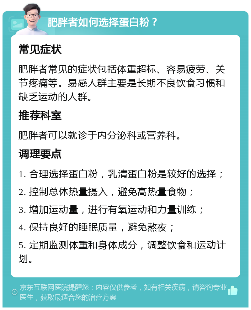 肥胖者如何选择蛋白粉？ 常见症状 肥胖者常见的症状包括体重超标、容易疲劳、关节疼痛等。易感人群主要是长期不良饮食习惯和缺乏运动的人群。 推荐科室 肥胖者可以就诊于内分泌科或营养科。 调理要点 1. 合理选择蛋白粉，乳清蛋白粉是较好的选择； 2. 控制总体热量摄入，避免高热量食物； 3. 增加运动量，进行有氧运动和力量训练； 4. 保持良好的睡眠质量，避免熬夜； 5. 定期监测体重和身体成分，调整饮食和运动计划。