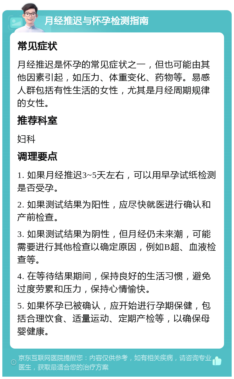 月经推迟与怀孕检测指南 常见症状 月经推迟是怀孕的常见症状之一，但也可能由其他因素引起，如压力、体重变化、药物等。易感人群包括有性生活的女性，尤其是月经周期规律的女性。 推荐科室 妇科 调理要点 1. 如果月经推迟3~5天左右，可以用早孕试纸检测是否受孕。 2. 如果测试结果为阳性，应尽快就医进行确认和产前检查。 3. 如果测试结果为阴性，但月经仍未来潮，可能需要进行其他检查以确定原因，例如B超、血液检查等。 4. 在等待结果期间，保持良好的生活习惯，避免过度劳累和压力，保持心情愉快。 5. 如果怀孕已被确认，应开始进行孕期保健，包括合理饮食、适量运动、定期产检等，以确保母婴健康。