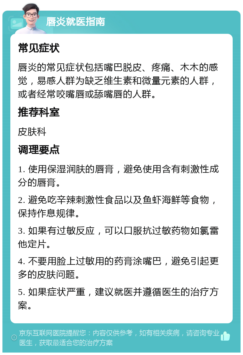 唇炎就医指南 常见症状 唇炎的常见症状包括嘴巴脱皮、疼痛、木木的感觉，易感人群为缺乏维生素和微量元素的人群，或者经常咬嘴唇或舔嘴唇的人群。 推荐科室 皮肤科 调理要点 1. 使用保湿润肤的唇膏，避免使用含有刺激性成分的唇膏。 2. 避免吃辛辣刺激性食品以及鱼虾海鲜等食物，保持作息规律。 3. 如果有过敏反应，可以口服抗过敏药物如氯雷他定片。 4. 不要用脸上过敏用的药膏涂嘴巴，避免引起更多的皮肤问题。 5. 如果症状严重，建议就医并遵循医生的治疗方案。