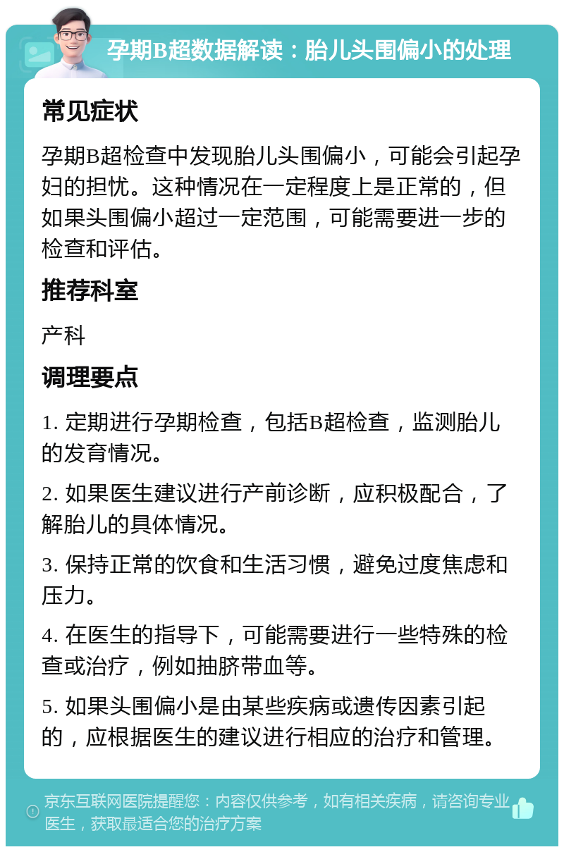 孕期B超数据解读：胎儿头围偏小的处理 常见症状 孕期B超检查中发现胎儿头围偏小，可能会引起孕妇的担忧。这种情况在一定程度上是正常的，但如果头围偏小超过一定范围，可能需要进一步的检查和评估。 推荐科室 产科 调理要点 1. 定期进行孕期检查，包括B超检查，监测胎儿的发育情况。 2. 如果医生建议进行产前诊断，应积极配合，了解胎儿的具体情况。 3. 保持正常的饮食和生活习惯，避免过度焦虑和压力。 4. 在医生的指导下，可能需要进行一些特殊的检查或治疗，例如抽脐带血等。 5. 如果头围偏小是由某些疾病或遗传因素引起的，应根据医生的建议进行相应的治疗和管理。