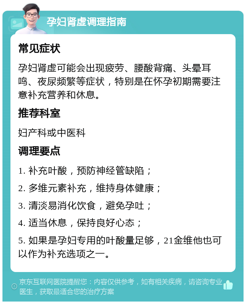 孕妇肾虚调理指南 常见症状 孕妇肾虚可能会出现疲劳、腰酸背痛、头晕耳鸣、夜尿频繁等症状，特别是在怀孕初期需要注意补充营养和休息。 推荐科室 妇产科或中医科 调理要点 1. 补充叶酸，预防神经管缺陷； 2. 多维元素补充，维持身体健康； 3. 清淡易消化饮食，避免孕吐； 4. 适当休息，保持良好心态； 5. 如果是孕妇专用的叶酸量足够，21金维他也可以作为补充选项之一。