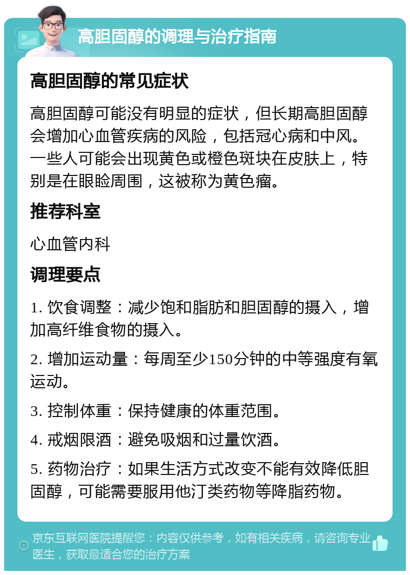 高胆固醇的调理与治疗指南 高胆固醇的常见症状 高胆固醇可能没有明显的症状，但长期高胆固醇会增加心血管疾病的风险，包括冠心病和中风。一些人可能会出现黄色或橙色斑块在皮肤上，特别是在眼睑周围，这被称为黄色瘤。 推荐科室 心血管内科 调理要点 1. 饮食调整：减少饱和脂肪和胆固醇的摄入，增加高纤维食物的摄入。 2. 增加运动量：每周至少150分钟的中等强度有氧运动。 3. 控制体重：保持健康的体重范围。 4. 戒烟限酒：避免吸烟和过量饮酒。 5. 药物治疗：如果生活方式改变不能有效降低胆固醇，可能需要服用他汀类药物等降脂药物。