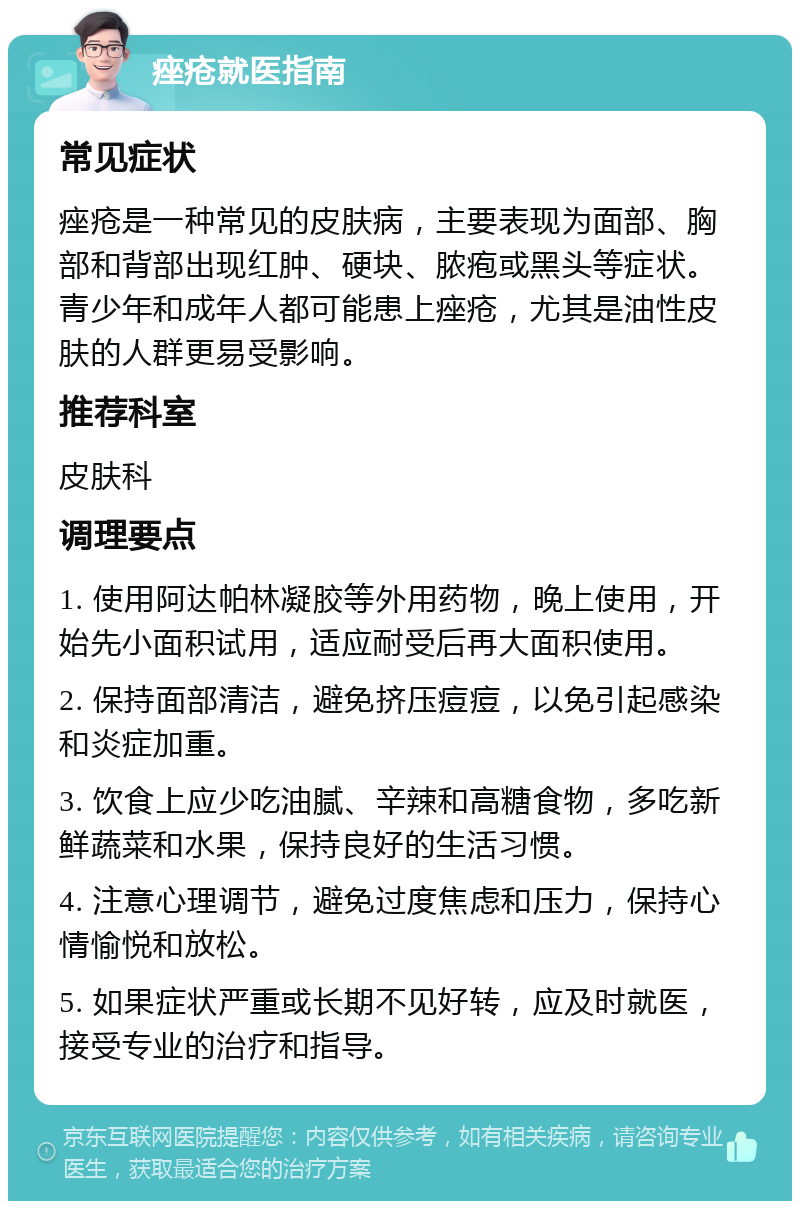 痤疮就医指南 常见症状 痤疮是一种常见的皮肤病，主要表现为面部、胸部和背部出现红肿、硬块、脓疱或黑头等症状。青少年和成年人都可能患上痤疮，尤其是油性皮肤的人群更易受影响。 推荐科室 皮肤科 调理要点 1. 使用阿达帕林凝胶等外用药物，晚上使用，开始先小面积试用，适应耐受后再大面积使用。 2. 保持面部清洁，避免挤压痘痘，以免引起感染和炎症加重。 3. 饮食上应少吃油腻、辛辣和高糖食物，多吃新鲜蔬菜和水果，保持良好的生活习惯。 4. 注意心理调节，避免过度焦虑和压力，保持心情愉悦和放松。 5. 如果症状严重或长期不见好转，应及时就医，接受专业的治疗和指导。