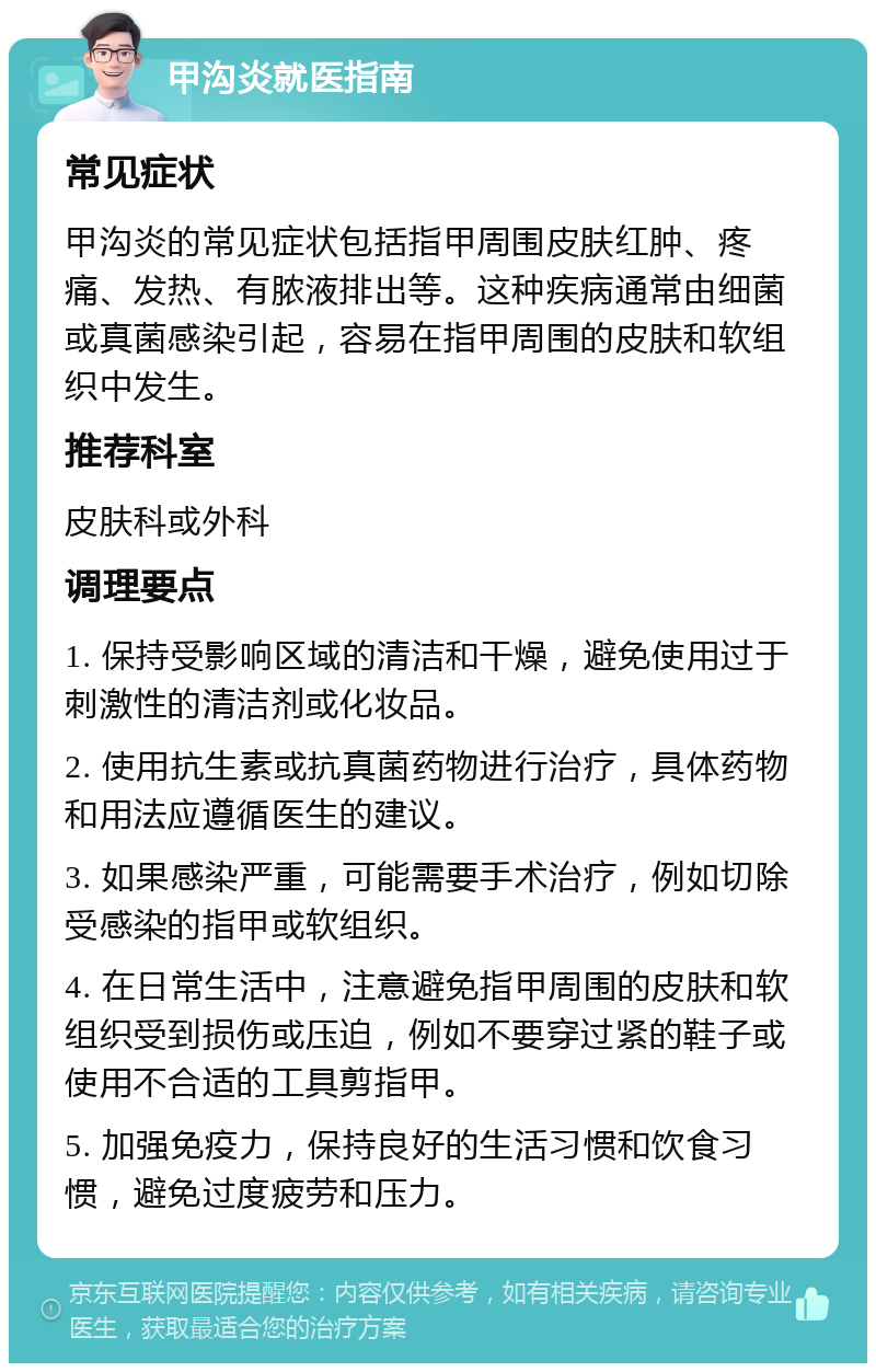 甲沟炎就医指南 常见症状 甲沟炎的常见症状包括指甲周围皮肤红肿、疼痛、发热、有脓液排出等。这种疾病通常由细菌或真菌感染引起，容易在指甲周围的皮肤和软组织中发生。 推荐科室 皮肤科或外科 调理要点 1. 保持受影响区域的清洁和干燥，避免使用过于刺激性的清洁剂或化妆品。 2. 使用抗生素或抗真菌药物进行治疗，具体药物和用法应遵循医生的建议。 3. 如果感染严重，可能需要手术治疗，例如切除受感染的指甲或软组织。 4. 在日常生活中，注意避免指甲周围的皮肤和软组织受到损伤或压迫，例如不要穿过紧的鞋子或使用不合适的工具剪指甲。 5. 加强免疫力，保持良好的生活习惯和饮食习惯，避免过度疲劳和压力。