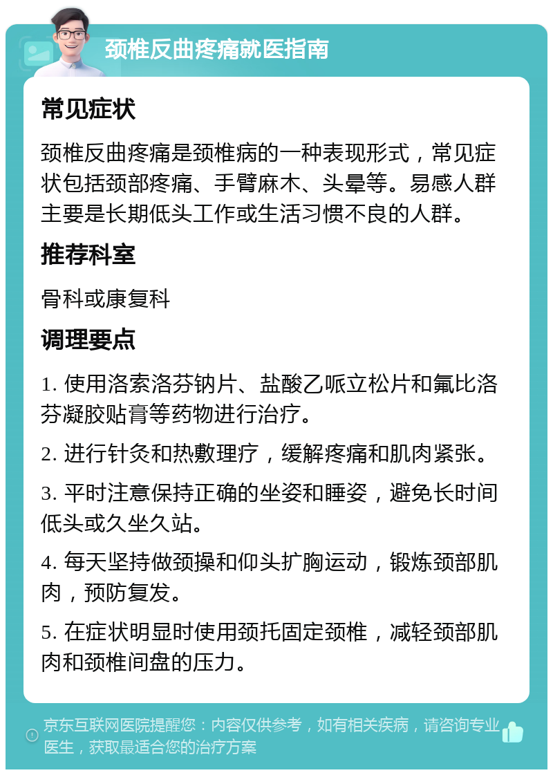 颈椎反曲疼痛就医指南 常见症状 颈椎反曲疼痛是颈椎病的一种表现形式，常见症状包括颈部疼痛、手臂麻木、头晕等。易感人群主要是长期低头工作或生活习惯不良的人群。 推荐科室 骨科或康复科 调理要点 1. 使用洛索洛芬钠片、盐酸乙哌立松片和氟比洛芬凝胶贴膏等药物进行治疗。 2. 进行针灸和热敷理疗，缓解疼痛和肌肉紧张。 3. 平时注意保持正确的坐姿和睡姿，避免长时间低头或久坐久站。 4. 每天坚持做颈操和仰头扩胸运动，锻炼颈部肌肉，预防复发。 5. 在症状明显时使用颈托固定颈椎，减轻颈部肌肉和颈椎间盘的压力。