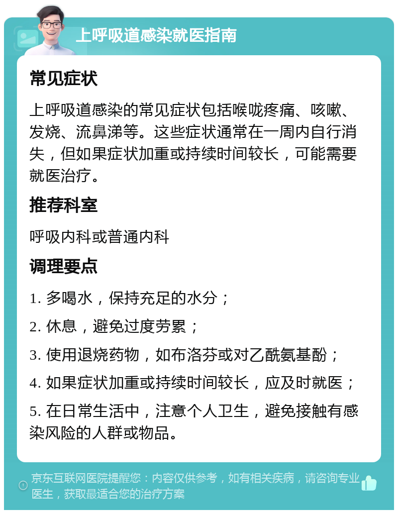 上呼吸道感染就医指南 常见症状 上呼吸道感染的常见症状包括喉咙疼痛、咳嗽、发烧、流鼻涕等。这些症状通常在一周内自行消失，但如果症状加重或持续时间较长，可能需要就医治疗。 推荐科室 呼吸内科或普通内科 调理要点 1. 多喝水，保持充足的水分； 2. 休息，避免过度劳累； 3. 使用退烧药物，如布洛芬或对乙酰氨基酚； 4. 如果症状加重或持续时间较长，应及时就医； 5. 在日常生活中，注意个人卫生，避免接触有感染风险的人群或物品。