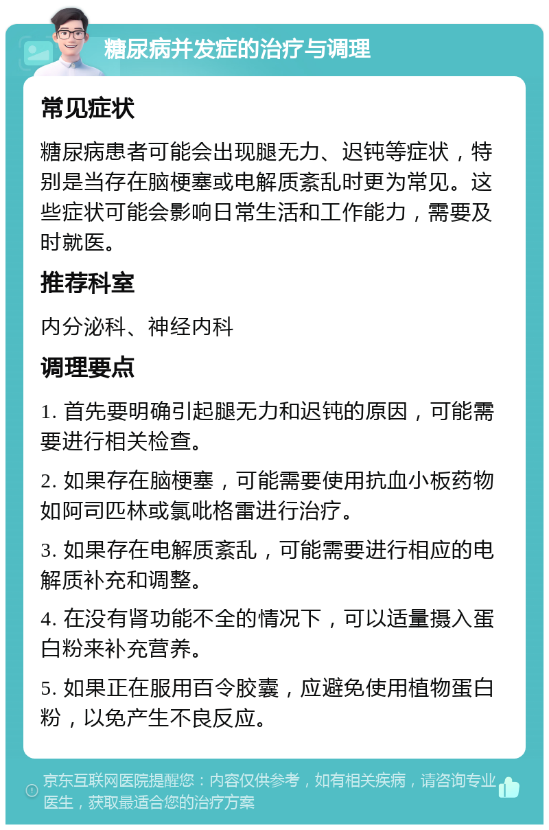 糖尿病并发症的治疗与调理 常见症状 糖尿病患者可能会出现腿无力、迟钝等症状，特别是当存在脑梗塞或电解质紊乱时更为常见。这些症状可能会影响日常生活和工作能力，需要及时就医。 推荐科室 内分泌科、神经内科 调理要点 1. 首先要明确引起腿无力和迟钝的原因，可能需要进行相关检查。 2. 如果存在脑梗塞，可能需要使用抗血小板药物如阿司匹林或氯吡格雷进行治疗。 3. 如果存在电解质紊乱，可能需要进行相应的电解质补充和调整。 4. 在没有肾功能不全的情况下，可以适量摄入蛋白粉来补充营养。 5. 如果正在服用百令胶囊，应避免使用植物蛋白粉，以免产生不良反应。