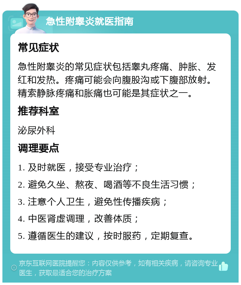 急性附睾炎就医指南 常见症状 急性附睾炎的常见症状包括睾丸疼痛、肿胀、发红和发热。疼痛可能会向腹股沟或下腹部放射。精索静脉疼痛和胀痛也可能是其症状之一。 推荐科室 泌尿外科 调理要点 1. 及时就医，接受专业治疗； 2. 避免久坐、熬夜、喝酒等不良生活习惯； 3. 注意个人卫生，避免性传播疾病； 4. 中医肾虚调理，改善体质； 5. 遵循医生的建议，按时服药，定期复查。