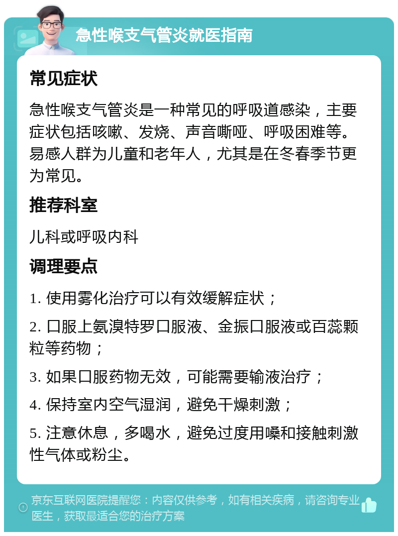 急性喉支气管炎就医指南 常见症状 急性喉支气管炎是一种常见的呼吸道感染，主要症状包括咳嗽、发烧、声音嘶哑、呼吸困难等。易感人群为儿童和老年人，尤其是在冬春季节更为常见。 推荐科室 儿科或呼吸内科 调理要点 1. 使用雾化治疗可以有效缓解症状； 2. 口服上氨溴特罗口服液、金振口服液或百蕊颗粒等药物； 3. 如果口服药物无效，可能需要输液治疗； 4. 保持室内空气湿润，避免干燥刺激； 5. 注意休息，多喝水，避免过度用嗓和接触刺激性气体或粉尘。