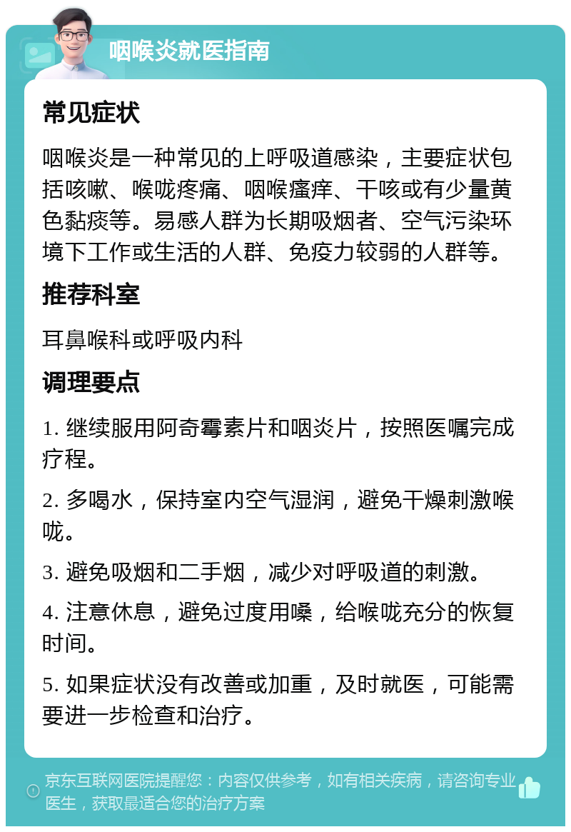 咽喉炎就医指南 常见症状 咽喉炎是一种常见的上呼吸道感染，主要症状包括咳嗽、喉咙疼痛、咽喉瘙痒、干咳或有少量黄色黏痰等。易感人群为长期吸烟者、空气污染环境下工作或生活的人群、免疫力较弱的人群等。 推荐科室 耳鼻喉科或呼吸内科 调理要点 1. 继续服用阿奇霉素片和咽炎片，按照医嘱完成疗程。 2. 多喝水，保持室内空气湿润，避免干燥刺激喉咙。 3. 避免吸烟和二手烟，减少对呼吸道的刺激。 4. 注意休息，避免过度用嗓，给喉咙充分的恢复时间。 5. 如果症状没有改善或加重，及时就医，可能需要进一步检查和治疗。