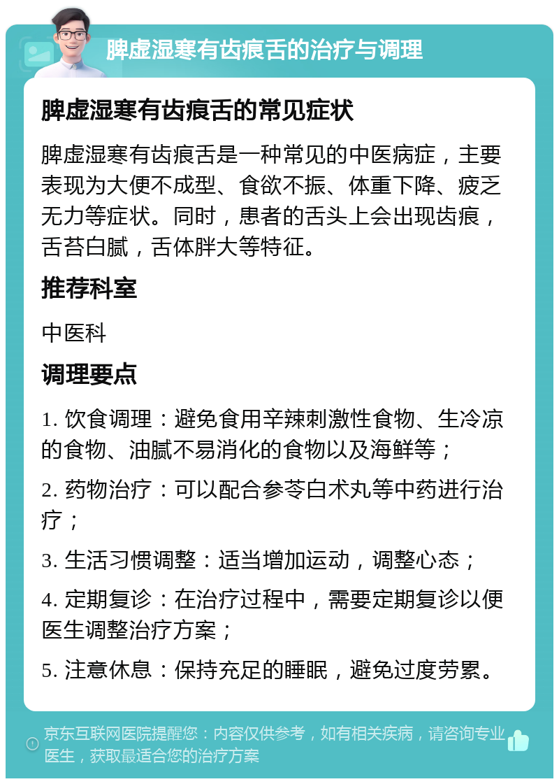 脾虚湿寒有齿痕舌的治疗与调理 脾虚湿寒有齿痕舌的常见症状 脾虚湿寒有齿痕舌是一种常见的中医病症，主要表现为大便不成型、食欲不振、体重下降、疲乏无力等症状。同时，患者的舌头上会出现齿痕，舌苔白腻，舌体胖大等特征。 推荐科室 中医科 调理要点 1. 饮食调理：避免食用辛辣刺激性食物、生冷凉的食物、油腻不易消化的食物以及海鲜等； 2. 药物治疗：可以配合参苓白术丸等中药进行治疗； 3. 生活习惯调整：适当增加运动，调整心态； 4. 定期复诊：在治疗过程中，需要定期复诊以便医生调整治疗方案； 5. 注意休息：保持充足的睡眠，避免过度劳累。