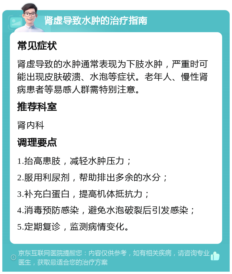 肾虚导致水肿的治疗指南 常见症状 肾虚导致的水肿通常表现为下肢水肿，严重时可能出现皮肤破溃、水泡等症状。老年人、慢性肾病患者等易感人群需特别注意。 推荐科室 肾内科 调理要点 1.抬高患肢，减轻水肿压力； 2.服用利尿剂，帮助排出多余的水分； 3.补充白蛋白，提高机体抵抗力； 4.消毒预防感染，避免水泡破裂后引发感染； 5.定期复诊，监测病情变化。