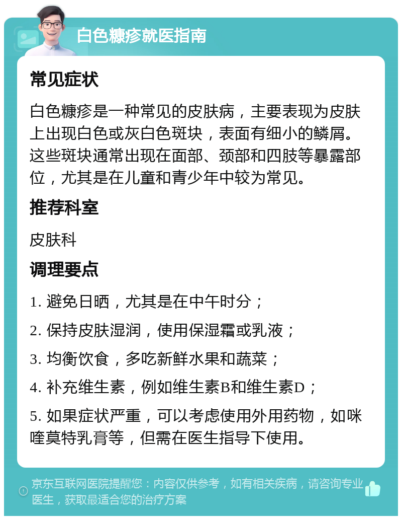 白色糠疹就医指南 常见症状 白色糠疹是一种常见的皮肤病，主要表现为皮肤上出现白色或灰白色斑块，表面有细小的鳞屑。这些斑块通常出现在面部、颈部和四肢等暴露部位，尤其是在儿童和青少年中较为常见。 推荐科室 皮肤科 调理要点 1. 避免日晒，尤其是在中午时分； 2. 保持皮肤湿润，使用保湿霜或乳液； 3. 均衡饮食，多吃新鲜水果和蔬菜； 4. 补充维生素，例如维生素B和维生素D； 5. 如果症状严重，可以考虑使用外用药物，如咪喹莫特乳膏等，但需在医生指导下使用。