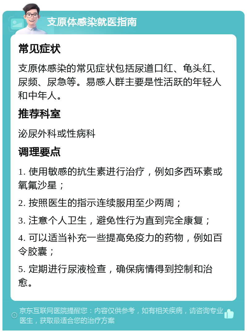 支原体感染就医指南 常见症状 支原体感染的常见症状包括尿道口红、龟头红、尿频、尿急等。易感人群主要是性活跃的年轻人和中年人。 推荐科室 泌尿外科或性病科 调理要点 1. 使用敏感的抗生素进行治疗，例如多西环素或氧氟沙星； 2. 按照医生的指示连续服用至少两周； 3. 注意个人卫生，避免性行为直到完全康复； 4. 可以适当补充一些提高免疫力的药物，例如百令胶囊； 5. 定期进行尿液检查，确保病情得到控制和治愈。