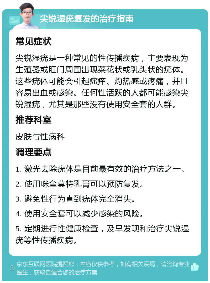 尖锐湿疣复发的治疗指南 常见症状 尖锐湿疣是一种常见的性传播疾病，主要表现为生殖器或肛门周围出现菜花状或乳头状的疣体。这些疣体可能会引起瘙痒、灼热感或疼痛，并且容易出血或感染。任何性活跃的人都可能感染尖锐湿疣，尤其是那些没有使用安全套的人群。 推荐科室 皮肤与性病科 调理要点 1. 激光去除疣体是目前最有效的治疗方法之一。 2. 使用咪奎莫特乳膏可以预防复发。 3. 避免性行为直到疣体完全消失。 4. 使用安全套可以减少感染的风险。 5. 定期进行性健康检查，及早发现和治疗尖锐湿疣等性传播疾病。