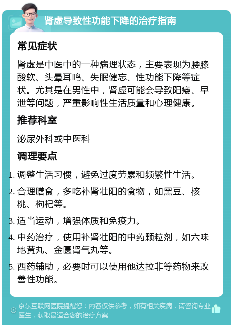 肾虚导致性功能下降的治疗指南 常见症状 肾虚是中医中的一种病理状态，主要表现为腰膝酸软、头晕耳鸣、失眠健忘、性功能下降等症状。尤其是在男性中，肾虚可能会导致阳痿、早泄等问题，严重影响性生活质量和心理健康。 推荐科室 泌尿外科或中医科 调理要点 调整生活习惯，避免过度劳累和频繁性生活。 合理膳食，多吃补肾壮阳的食物，如黑豆、核桃、枸杞等。 适当运动，增强体质和免疫力。 中药治疗，使用补肾壮阳的中药颗粒剂，如六味地黄丸、金匮肾气丸等。 西药辅助，必要时可以使用他达拉非等药物来改善性功能。