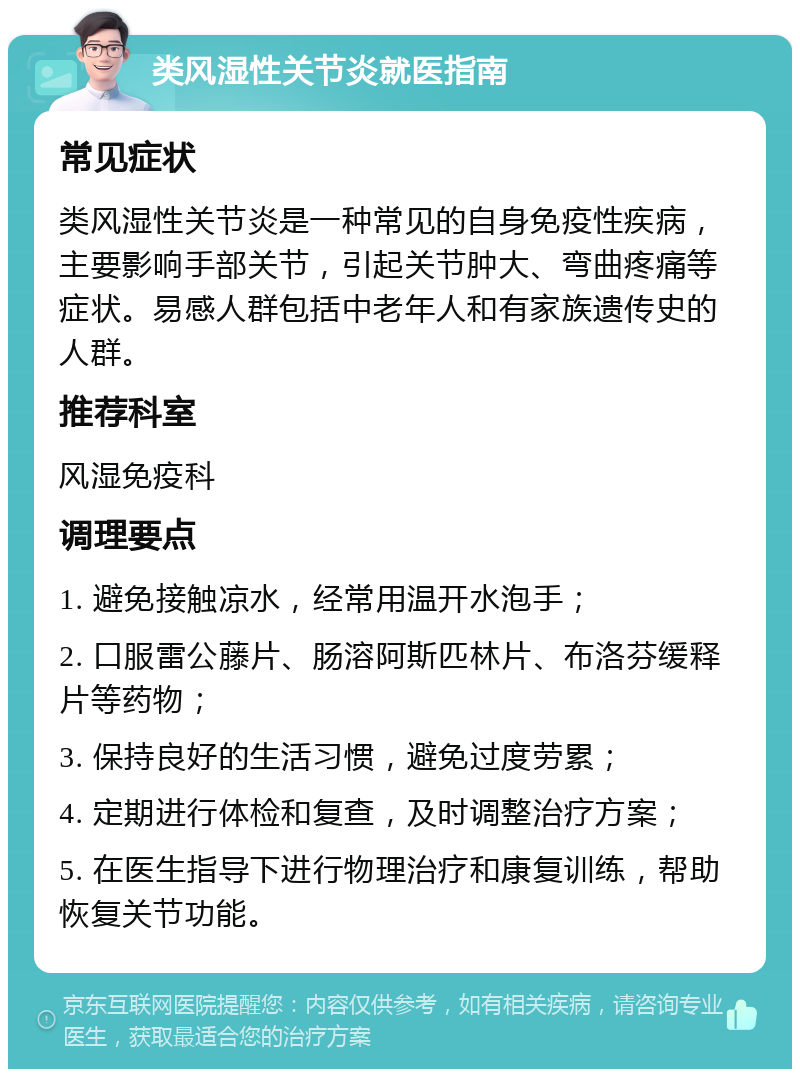 类风湿性关节炎就医指南 常见症状 类风湿性关节炎是一种常见的自身免疫性疾病，主要影响手部关节，引起关节肿大、弯曲疼痛等症状。易感人群包括中老年人和有家族遗传史的人群。 推荐科室 风湿免疫科 调理要点 1. 避免接触凉水，经常用温开水泡手； 2. 口服雷公藤片、肠溶阿斯匹林片、布洛芬缓释片等药物； 3. 保持良好的生活习惯，避免过度劳累； 4. 定期进行体检和复查，及时调整治疗方案； 5. 在医生指导下进行物理治疗和康复训练，帮助恢复关节功能。