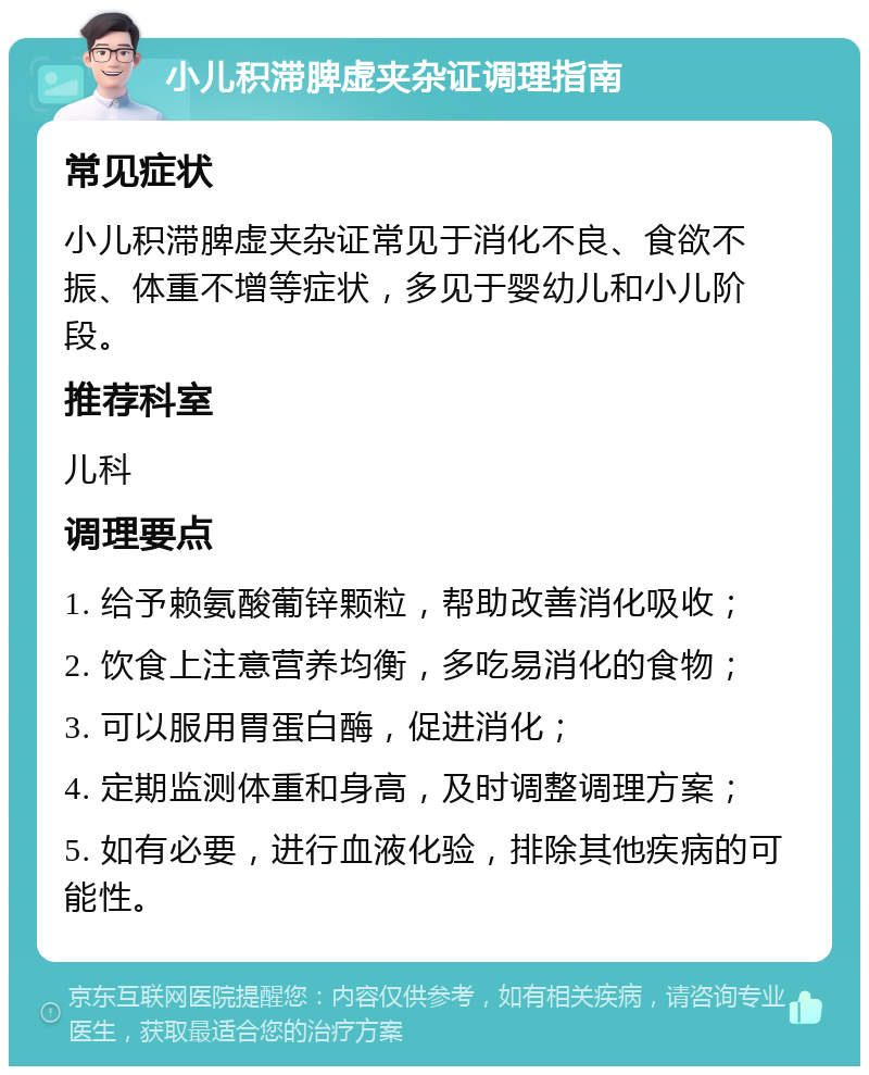 小儿积滞脾虚夹杂证调理指南 常见症状 小儿积滞脾虚夹杂证常见于消化不良、食欲不振、体重不增等症状，多见于婴幼儿和小儿阶段。 推荐科室 儿科 调理要点 1. 给予赖氨酸葡锌颗粒，帮助改善消化吸收； 2. 饮食上注意营养均衡，多吃易消化的食物； 3. 可以服用胃蛋白酶，促进消化； 4. 定期监测体重和身高，及时调整调理方案； 5. 如有必要，进行血液化验，排除其他疾病的可能性。