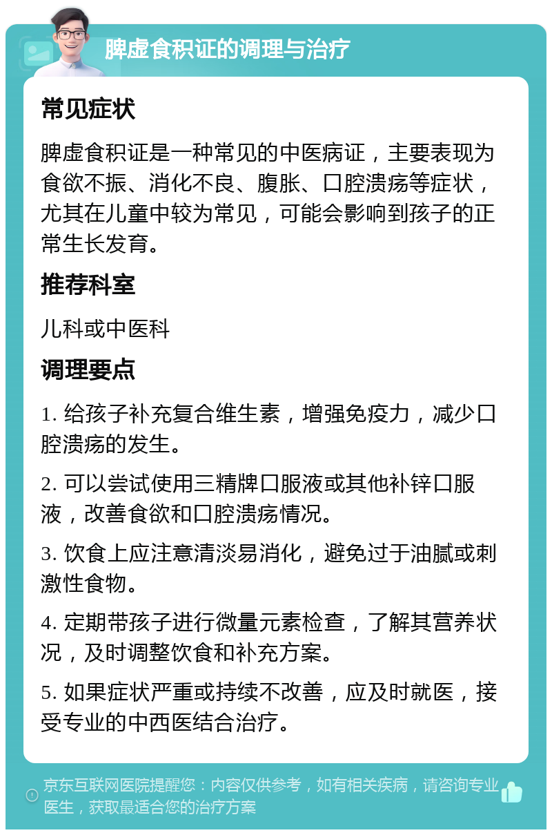 脾虚食积证的调理与治疗 常见症状 脾虚食积证是一种常见的中医病证，主要表现为食欲不振、消化不良、腹胀、口腔溃疡等症状，尤其在儿童中较为常见，可能会影响到孩子的正常生长发育。 推荐科室 儿科或中医科 调理要点 1. 给孩子补充复合维生素，增强免疫力，减少口腔溃疡的发生。 2. 可以尝试使用三精牌口服液或其他补锌口服液，改善食欲和口腔溃疡情况。 3. 饮食上应注意清淡易消化，避免过于油腻或刺激性食物。 4. 定期带孩子进行微量元素检查，了解其营养状况，及时调整饮食和补充方案。 5. 如果症状严重或持续不改善，应及时就医，接受专业的中西医结合治疗。