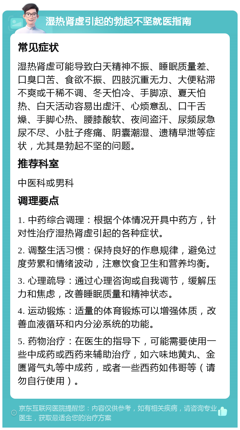 湿热肾虚引起的勃起不坚就医指南 常见症状 湿热肾虚可能导致白天精神不振、睡眠质量差、口臭口苦、食欲不振、四肢沉重无力、大便粘滞不爽或干稀不调、冬天怕冷、手脚凉、夏天怕热、白天活动容易出虚汗、心烦意乱、口干舌燥、手脚心热、腰膝酸软、夜间盗汗、尿频尿急尿不尽、小肚子疼痛、阴囊潮湿、遗精早泄等症状，尤其是勃起不坚的问题。 推荐科室 中医科或男科 调理要点 1. 中药综合调理：根据个体情况开具中药方，针对性治疗湿热肾虚引起的各种症状。 2. 调整生活习惯：保持良好的作息规律，避免过度劳累和情绪波动，注意饮食卫生和营养均衡。 3. 心理疏导：通过心理咨询或自我调节，缓解压力和焦虑，改善睡眠质量和精神状态。 4. 运动锻炼：适量的体育锻炼可以增强体质，改善血液循环和内分泌系统的功能。 5. 药物治疗：在医生的指导下，可能需要使用一些中成药或西药来辅助治疗，如六味地黄丸、金匮肾气丸等中成药，或者一些西药如伟哥等（请勿自行使用）。