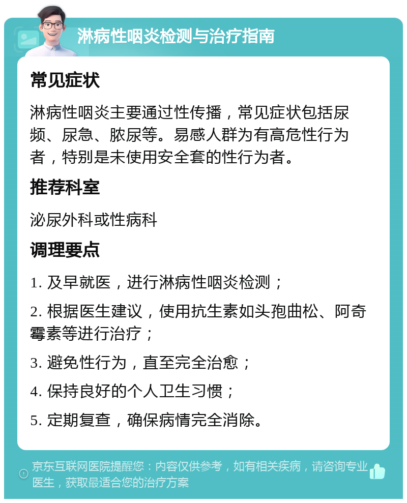 淋病性咽炎检测与治疗指南 常见症状 淋病性咽炎主要通过性传播，常见症状包括尿频、尿急、脓尿等。易感人群为有高危性行为者，特别是未使用安全套的性行为者。 推荐科室 泌尿外科或性病科 调理要点 1. 及早就医，进行淋病性咽炎检测； 2. 根据医生建议，使用抗生素如头孢曲松、阿奇霉素等进行治疗； 3. 避免性行为，直至完全治愈； 4. 保持良好的个人卫生习惯； 5. 定期复查，确保病情完全消除。