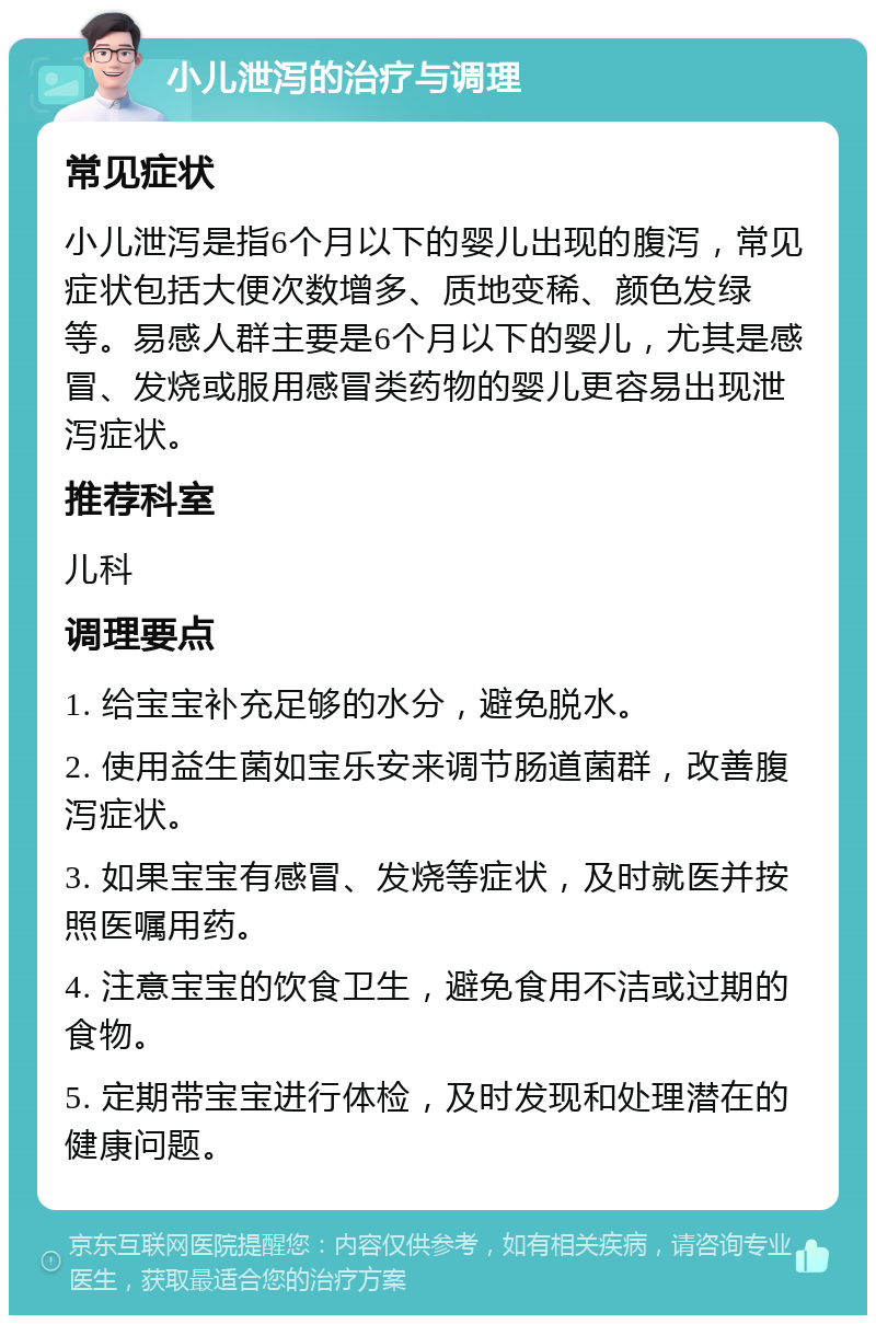 小儿泄泻的治疗与调理 常见症状 小儿泄泻是指6个月以下的婴儿出现的腹泻，常见症状包括大便次数增多、质地变稀、颜色发绿等。易感人群主要是6个月以下的婴儿，尤其是感冒、发烧或服用感冒类药物的婴儿更容易出现泄泻症状。 推荐科室 儿科 调理要点 1. 给宝宝补充足够的水分，避免脱水。 2. 使用益生菌如宝乐安来调节肠道菌群，改善腹泻症状。 3. 如果宝宝有感冒、发烧等症状，及时就医并按照医嘱用药。 4. 注意宝宝的饮食卫生，避免食用不洁或过期的食物。 5. 定期带宝宝进行体检，及时发现和处理潜在的健康问题。