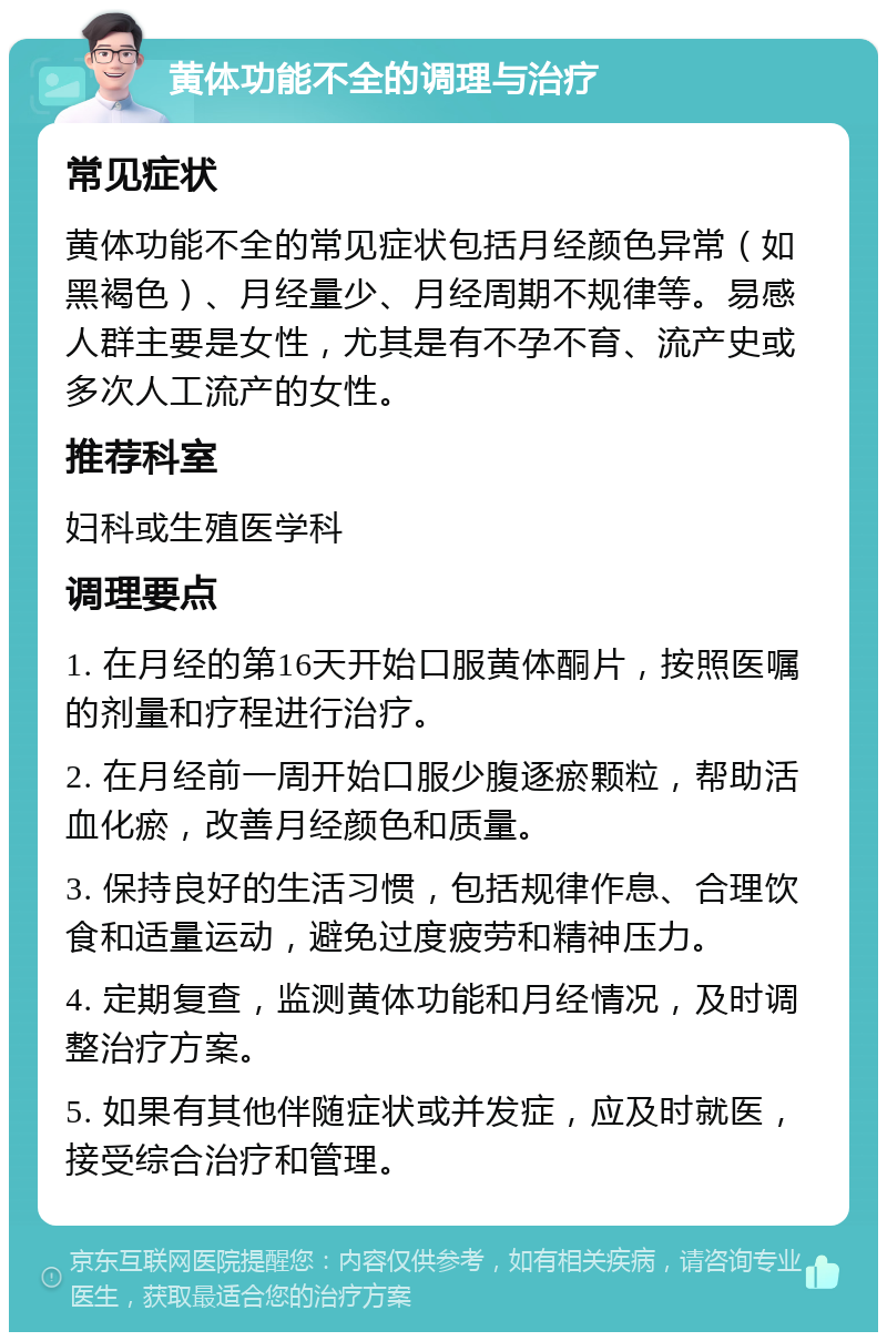 黄体功能不全的调理与治疗 常见症状 黄体功能不全的常见症状包括月经颜色异常（如黑褐色）、月经量少、月经周期不规律等。易感人群主要是女性，尤其是有不孕不育、流产史或多次人工流产的女性。 推荐科室 妇科或生殖医学科 调理要点 1. 在月经的第16天开始口服黄体酮片，按照医嘱的剂量和疗程进行治疗。 2. 在月经前一周开始口服少腹逐瘀颗粒，帮助活血化瘀，改善月经颜色和质量。 3. 保持良好的生活习惯，包括规律作息、合理饮食和适量运动，避免过度疲劳和精神压力。 4. 定期复查，监测黄体功能和月经情况，及时调整治疗方案。 5. 如果有其他伴随症状或并发症，应及时就医，接受综合治疗和管理。