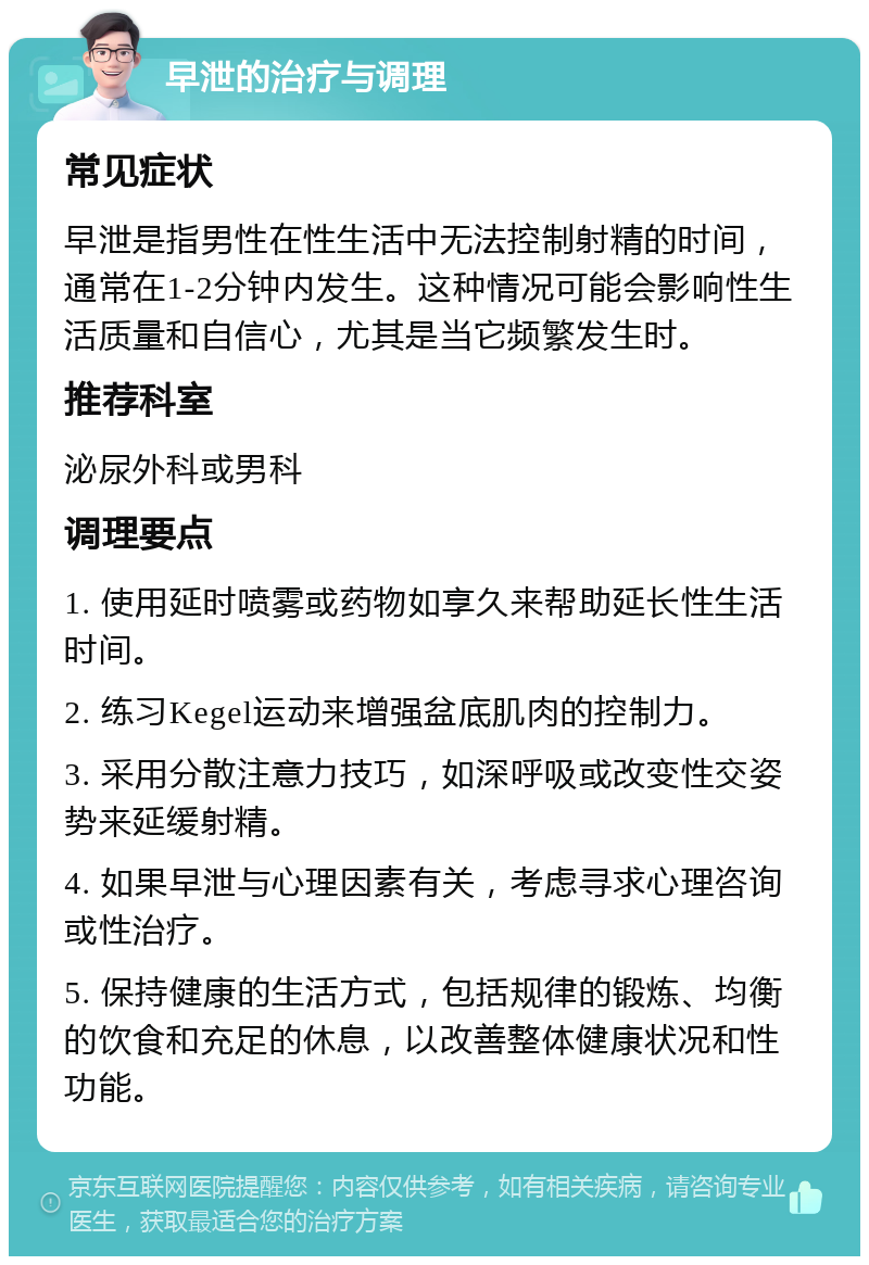 早泄的治疗与调理 常见症状 早泄是指男性在性生活中无法控制射精的时间，通常在1-2分钟内发生。这种情况可能会影响性生活质量和自信心，尤其是当它频繁发生时。 推荐科室 泌尿外科或男科 调理要点 1. 使用延时喷雾或药物如享久来帮助延长性生活时间。 2. 练习Kegel运动来增强盆底肌肉的控制力。 3. 采用分散注意力技巧，如深呼吸或改变性交姿势来延缓射精。 4. 如果早泄与心理因素有关，考虑寻求心理咨询或性治疗。 5. 保持健康的生活方式，包括规律的锻炼、均衡的饮食和充足的休息，以改善整体健康状况和性功能。