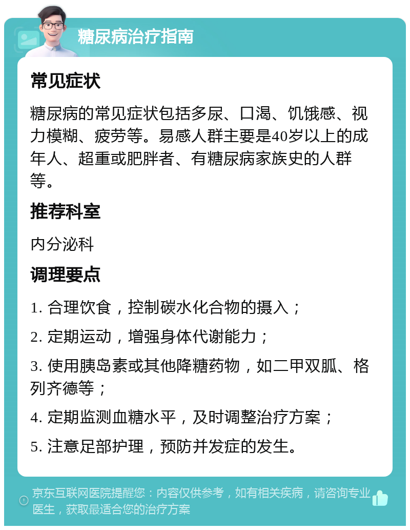 糖尿病治疗指南 常见症状 糖尿病的常见症状包括多尿、口渴、饥饿感、视力模糊、疲劳等。易感人群主要是40岁以上的成年人、超重或肥胖者、有糖尿病家族史的人群等。 推荐科室 内分泌科 调理要点 1. 合理饮食，控制碳水化合物的摄入； 2. 定期运动，增强身体代谢能力； 3. 使用胰岛素或其他降糖药物，如二甲双胍、格列齐德等； 4. 定期监测血糖水平，及时调整治疗方案； 5. 注意足部护理，预防并发症的发生。