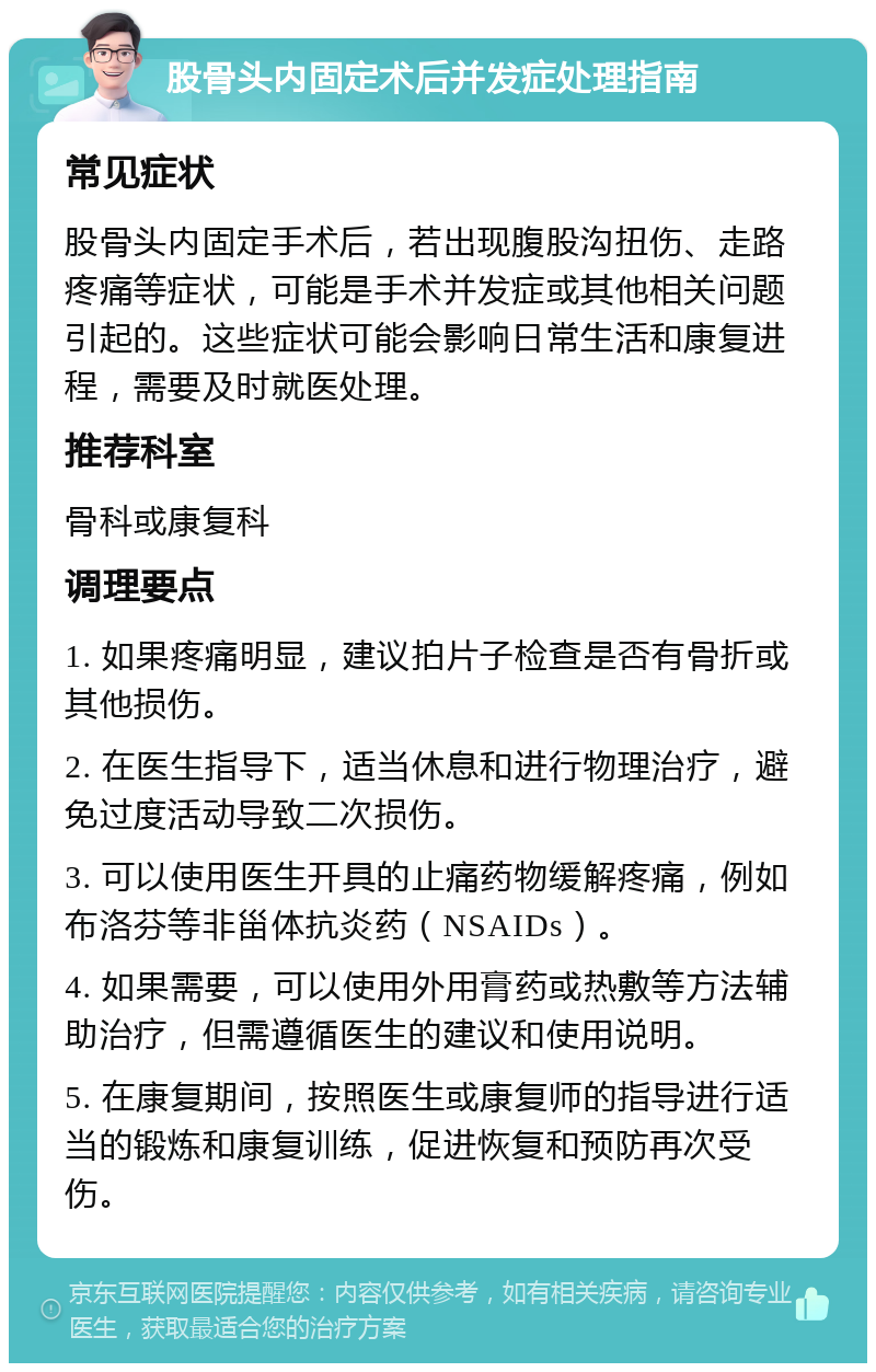 股骨头内固定术后并发症处理指南 常见症状 股骨头内固定手术后，若出现腹股沟扭伤、走路疼痛等症状，可能是手术并发症或其他相关问题引起的。这些症状可能会影响日常生活和康复进程，需要及时就医处理。 推荐科室 骨科或康复科 调理要点 1. 如果疼痛明显，建议拍片子检查是否有骨折或其他损伤。 2. 在医生指导下，适当休息和进行物理治疗，避免过度活动导致二次损伤。 3. 可以使用医生开具的止痛药物缓解疼痛，例如布洛芬等非甾体抗炎药（NSAIDs）。 4. 如果需要，可以使用外用膏药或热敷等方法辅助治疗，但需遵循医生的建议和使用说明。 5. 在康复期间，按照医生或康复师的指导进行适当的锻炼和康复训练，促进恢复和预防再次受伤。