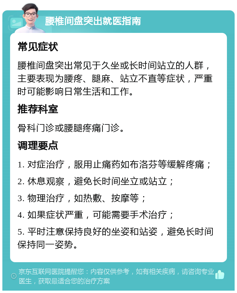 腰椎间盘突出就医指南 常见症状 腰椎间盘突出常见于久坐或长时间站立的人群，主要表现为腰疼、腿麻、站立不直等症状，严重时可能影响日常生活和工作。 推荐科室 骨科门诊或腰腿疼痛门诊。 调理要点 1. 对症治疗，服用止痛药如布洛芬等缓解疼痛； 2. 休息观察，避免长时间坐立或站立； 3. 物理治疗，如热敷、按摩等； 4. 如果症状严重，可能需要手术治疗； 5. 平时注意保持良好的坐姿和站姿，避免长时间保持同一姿势。