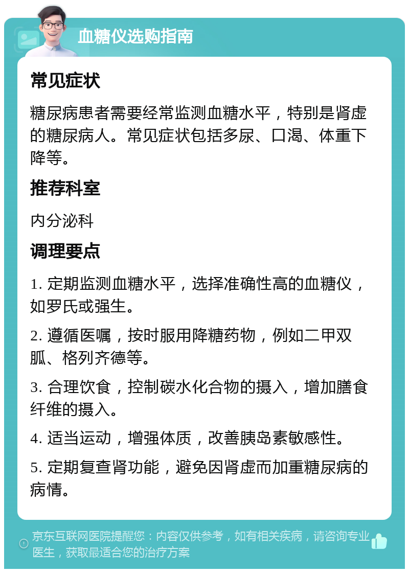 血糖仪选购指南 常见症状 糖尿病患者需要经常监测血糖水平，特别是肾虚的糖尿病人。常见症状包括多尿、口渴、体重下降等。 推荐科室 内分泌科 调理要点 1. 定期监测血糖水平，选择准确性高的血糖仪，如罗氏或强生。 2. 遵循医嘱，按时服用降糖药物，例如二甲双胍、格列齐德等。 3. 合理饮食，控制碳水化合物的摄入，增加膳食纤维的摄入。 4. 适当运动，增强体质，改善胰岛素敏感性。 5. 定期复查肾功能，避免因肾虚而加重糖尿病的病情。