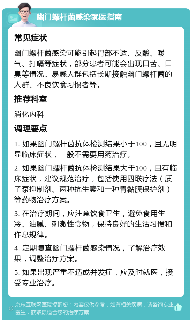 幽门螺杆菌感染就医指南 常见症状 幽门螺杆菌感染可能引起胃部不适、反酸、嗳气、打嗝等症状，部分患者可能会出现口苦、口臭等情况。易感人群包括长期接触幽门螺杆菌的人群、不良饮食习惯者等。 推荐科室 消化内科 调理要点 1. 如果幽门螺杆菌抗体检测结果小于100，且无明显临床症状，一般不需要用药治疗。 2. 如果幽门螺杆菌抗体检测结果大于100，且有临床症状，建议规范治疗，包括使用四联疗法（质子泵抑制剂、两种抗生素和一种胃黏膜保护剂）等药物治疗方案。 3. 在治疗期间，应注意饮食卫生，避免食用生冷、油腻、刺激性食物，保持良好的生活习惯和作息规律。 4. 定期复查幽门螺杆菌感染情况，了解治疗效果，调整治疗方案。 5. 如果出现严重不适或并发症，应及时就医，接受专业治疗。