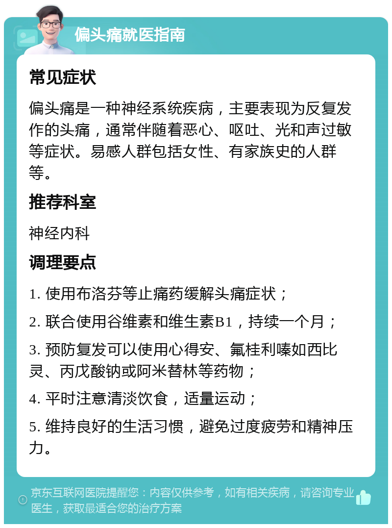 偏头痛就医指南 常见症状 偏头痛是一种神经系统疾病，主要表现为反复发作的头痛，通常伴随着恶心、呕吐、光和声过敏等症状。易感人群包括女性、有家族史的人群等。 推荐科室 神经内科 调理要点 1. 使用布洛芬等止痛药缓解头痛症状； 2. 联合使用谷维素和维生素B1，持续一个月； 3. 预防复发可以使用心得安、氟桂利嗪如西比灵、丙戊酸钠或阿米替林等药物； 4. 平时注意清淡饮食，适量运动； 5. 维持良好的生活习惯，避免过度疲劳和精神压力。