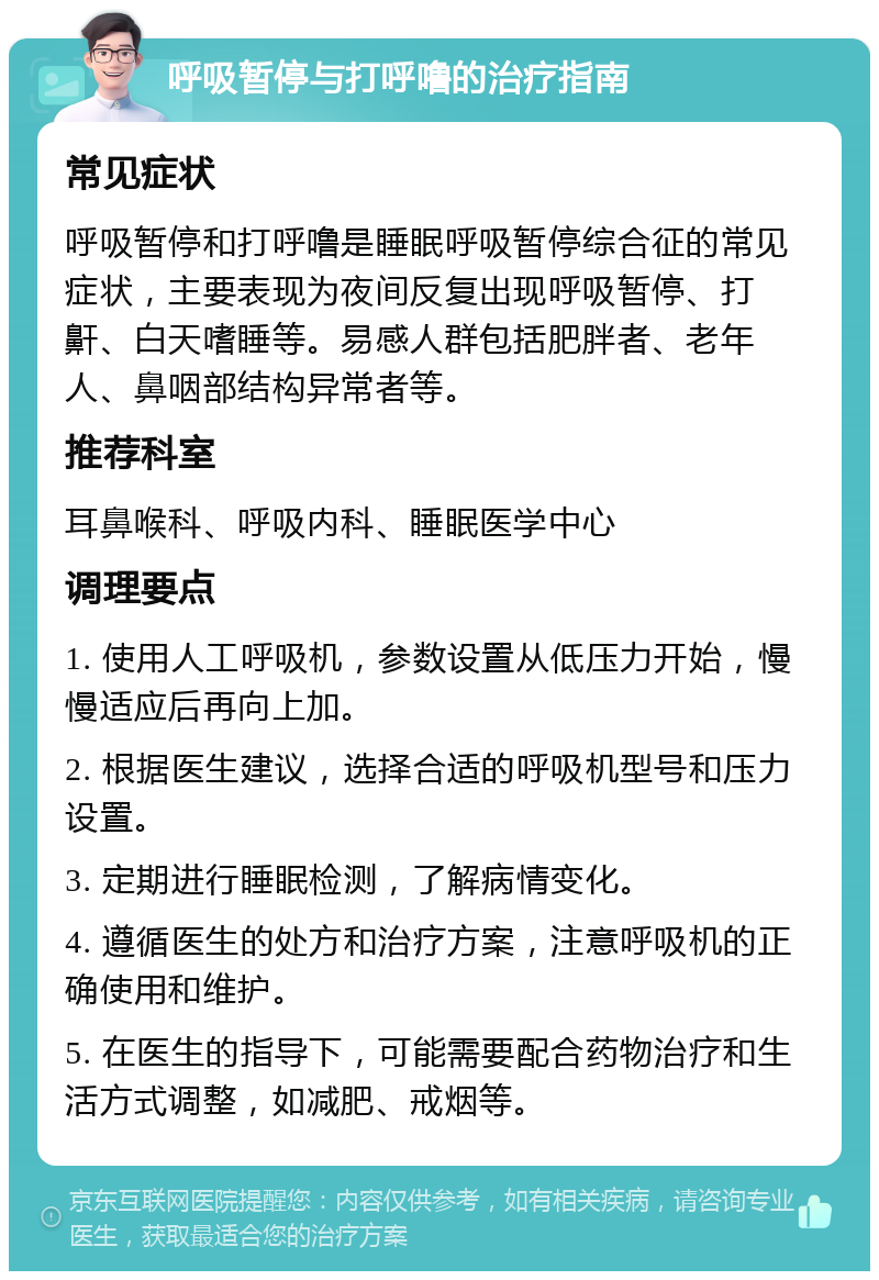 呼吸暂停与打呼噜的治疗指南 常见症状 呼吸暂停和打呼噜是睡眠呼吸暂停综合征的常见症状，主要表现为夜间反复出现呼吸暂停、打鼾、白天嗜睡等。易感人群包括肥胖者、老年人、鼻咽部结构异常者等。 推荐科室 耳鼻喉科、呼吸内科、睡眠医学中心 调理要点 1. 使用人工呼吸机，参数设置从低压力开始，慢慢适应后再向上加。 2. 根据医生建议，选择合适的呼吸机型号和压力设置。 3. 定期进行睡眠检测，了解病情变化。 4. 遵循医生的处方和治疗方案，注意呼吸机的正确使用和维护。 5. 在医生的指导下，可能需要配合药物治疗和生活方式调整，如减肥、戒烟等。