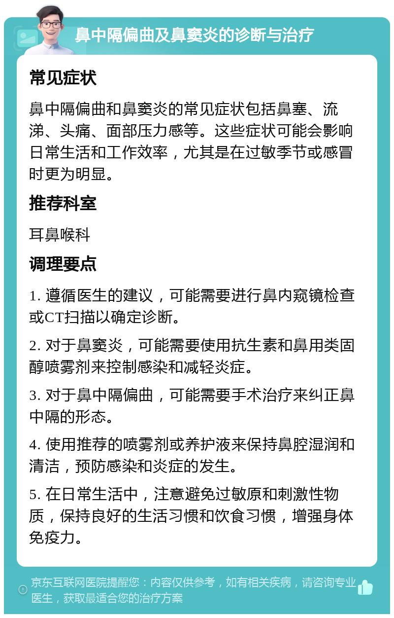 鼻中隔偏曲及鼻窦炎的诊断与治疗 常见症状 鼻中隔偏曲和鼻窦炎的常见症状包括鼻塞、流涕、头痛、面部压力感等。这些症状可能会影响日常生活和工作效率，尤其是在过敏季节或感冒时更为明显。 推荐科室 耳鼻喉科 调理要点 1. 遵循医生的建议，可能需要进行鼻内窥镜检查或CT扫描以确定诊断。 2. 对于鼻窦炎，可能需要使用抗生素和鼻用类固醇喷雾剂来控制感染和减轻炎症。 3. 对于鼻中隔偏曲，可能需要手术治疗来纠正鼻中隔的形态。 4. 使用推荐的喷雾剂或养护液来保持鼻腔湿润和清洁，预防感染和炎症的发生。 5. 在日常生活中，注意避免过敏原和刺激性物质，保持良好的生活习惯和饮食习惯，增强身体免疫力。