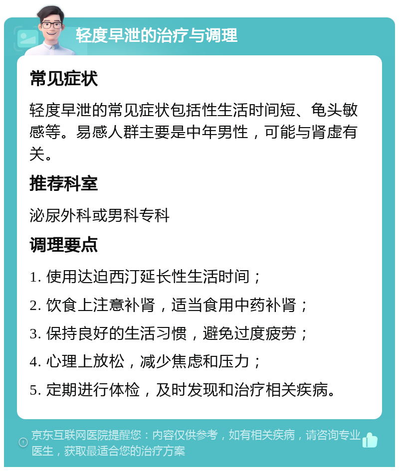 轻度早泄的治疗与调理 常见症状 轻度早泄的常见症状包括性生活时间短、龟头敏感等。易感人群主要是中年男性，可能与肾虚有关。 推荐科室 泌尿外科或男科专科 调理要点 1. 使用达迫西汀延长性生活时间； 2. 饮食上注意补肾，适当食用中药补肾； 3. 保持良好的生活习惯，避免过度疲劳； 4. 心理上放松，减少焦虑和压力； 5. 定期进行体检，及时发现和治疗相关疾病。