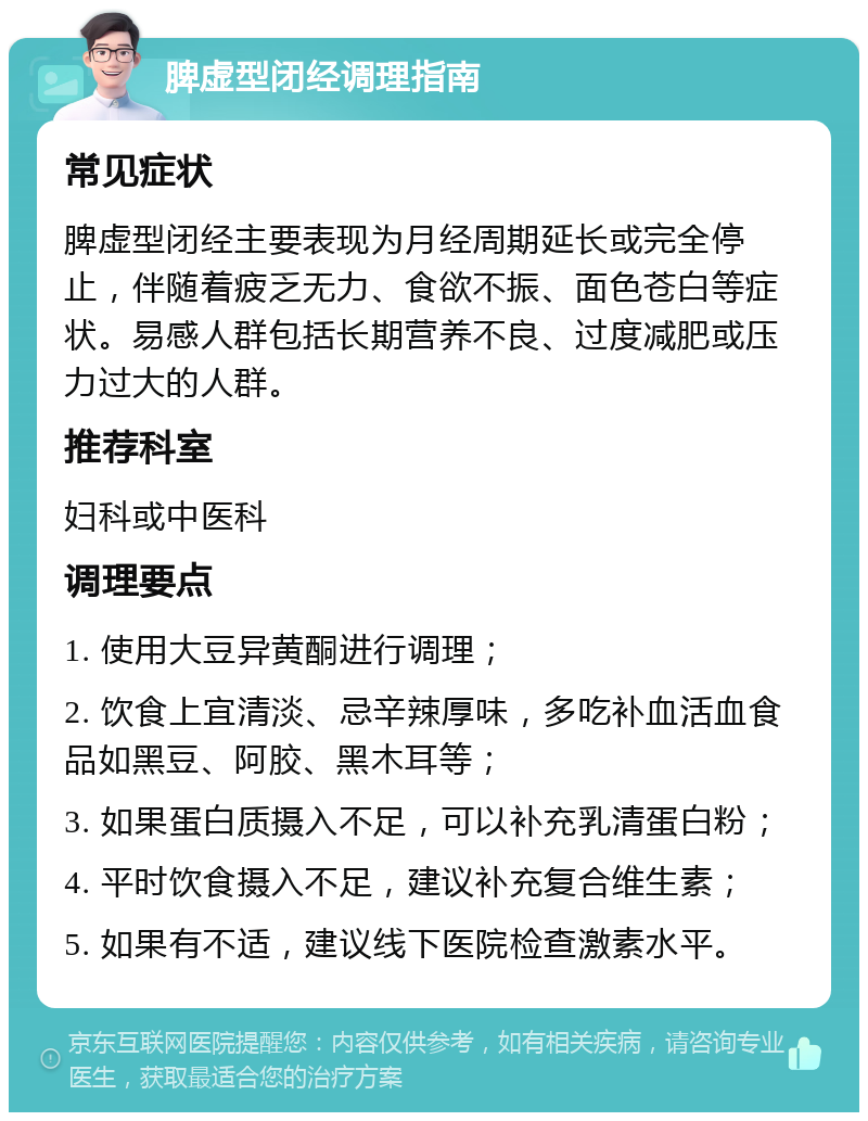 脾虚型闭经调理指南 常见症状 脾虚型闭经主要表现为月经周期延长或完全停止，伴随着疲乏无力、食欲不振、面色苍白等症状。易感人群包括长期营养不良、过度减肥或压力过大的人群。 推荐科室 妇科或中医科 调理要点 1. 使用大豆异黄酮进行调理； 2. 饮食上宜清淡、忌辛辣厚味，多吃补血活血食品如黑豆、阿胶、黑木耳等； 3. 如果蛋白质摄入不足，可以补充乳清蛋白粉； 4. 平时饮食摄入不足，建议补充复合维生素； 5. 如果有不适，建议线下医院检查激素水平。