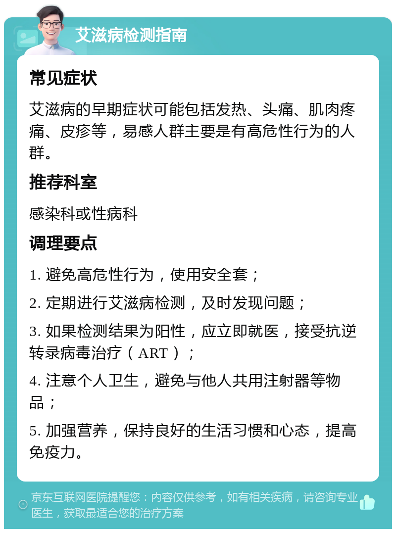 艾滋病检测指南 常见症状 艾滋病的早期症状可能包括发热、头痛、肌肉疼痛、皮疹等，易感人群主要是有高危性行为的人群。 推荐科室 感染科或性病科 调理要点 1. 避免高危性行为，使用安全套； 2. 定期进行艾滋病检测，及时发现问题； 3. 如果检测结果为阳性，应立即就医，接受抗逆转录病毒治疗（ART）； 4. 注意个人卫生，避免与他人共用注射器等物品； 5. 加强营养，保持良好的生活习惯和心态，提高免疫力。