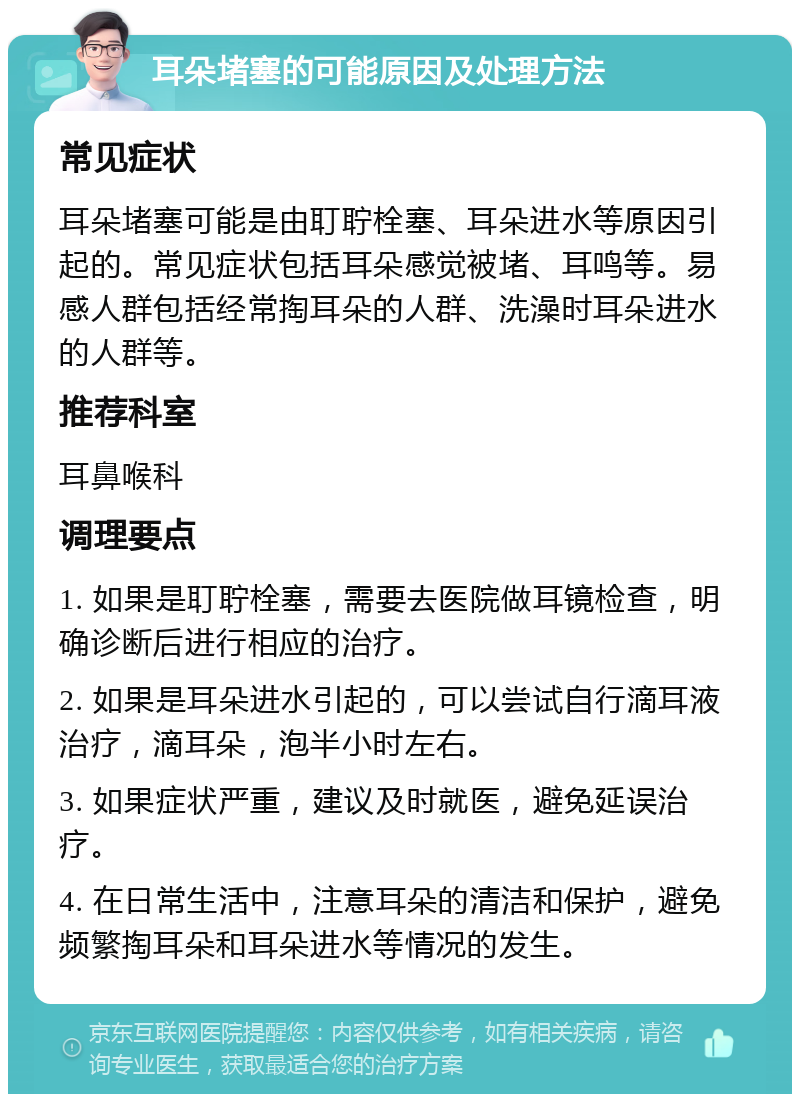 耳朵堵塞的可能原因及处理方法 常见症状 耳朵堵塞可能是由耵聍栓塞、耳朵进水等原因引起的。常见症状包括耳朵感觉被堵、耳鸣等。易感人群包括经常掏耳朵的人群、洗澡时耳朵进水的人群等。 推荐科室 耳鼻喉科 调理要点 1. 如果是耵聍栓塞，需要去医院做耳镜检查，明确诊断后进行相应的治疗。 2. 如果是耳朵进水引起的，可以尝试自行滴耳液治疗，滴耳朵，泡半小时左右。 3. 如果症状严重，建议及时就医，避免延误治疗。 4. 在日常生活中，注意耳朵的清洁和保护，避免频繁掏耳朵和耳朵进水等情况的发生。