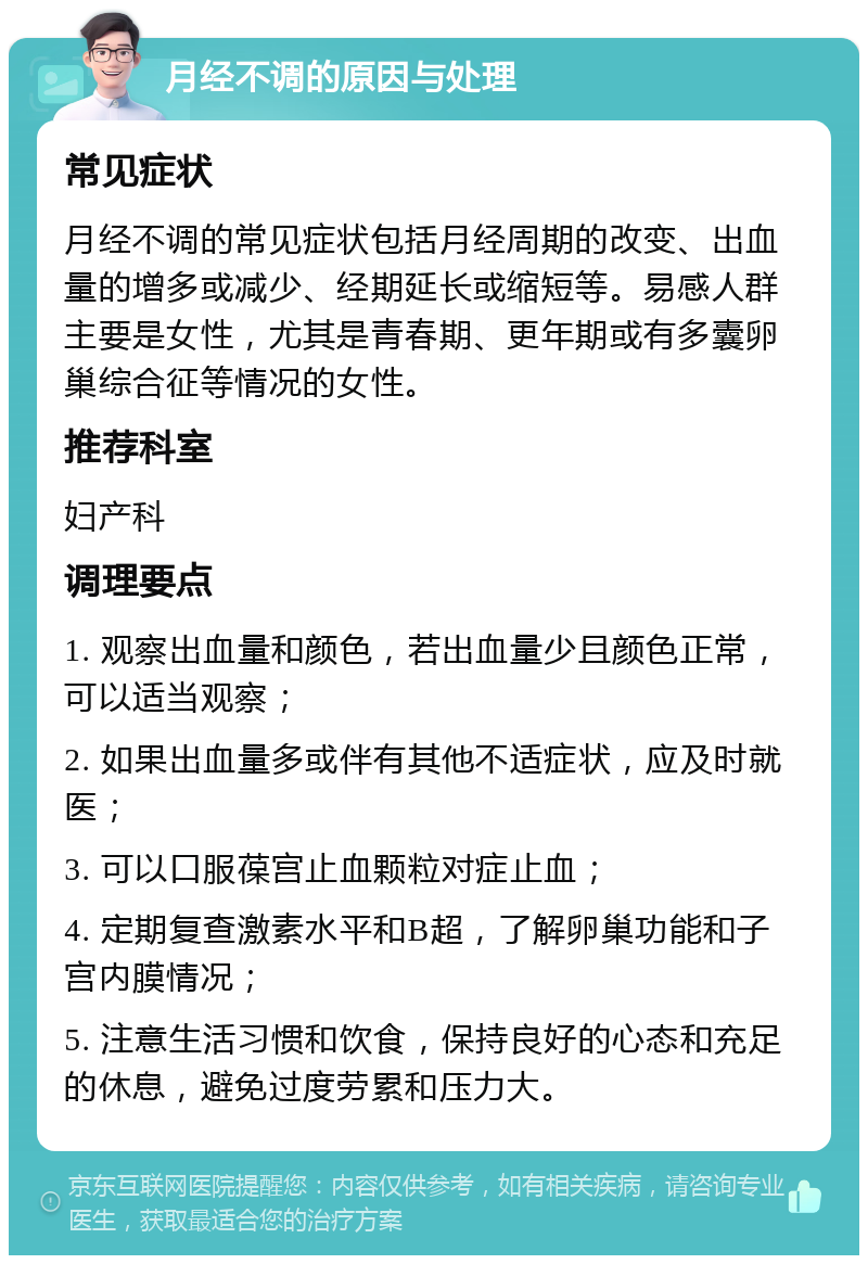 月经不调的原因与处理 常见症状 月经不调的常见症状包括月经周期的改变、出血量的增多或减少、经期延长或缩短等。易感人群主要是女性，尤其是青春期、更年期或有多囊卵巢综合征等情况的女性。 推荐科室 妇产科 调理要点 1. 观察出血量和颜色，若出血量少且颜色正常，可以适当观察； 2. 如果出血量多或伴有其他不适症状，应及时就医； 3. 可以口服葆宫止血颗粒对症止血； 4. 定期复查激素水平和B超，了解卵巢功能和子宫内膜情况； 5. 注意生活习惯和饮食，保持良好的心态和充足的休息，避免过度劳累和压力大。