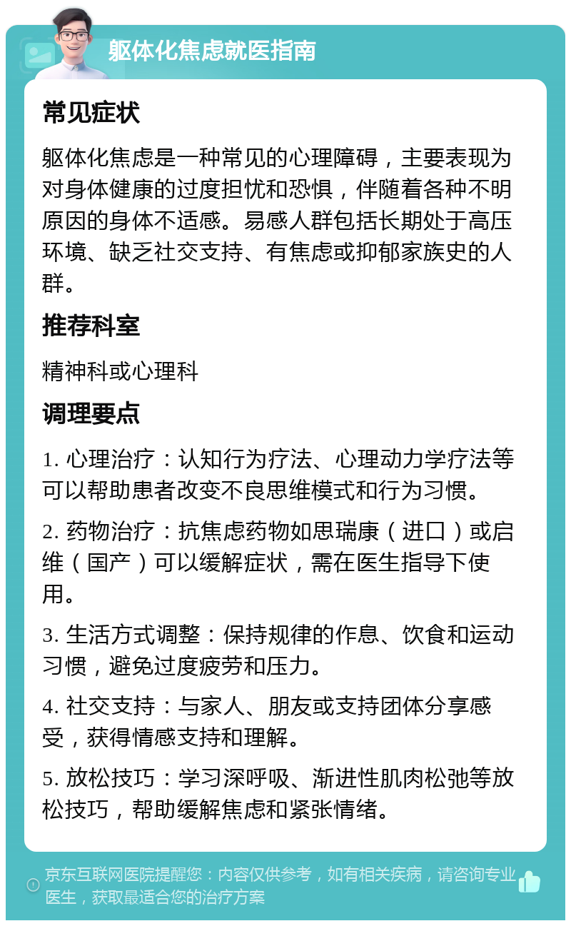 躯体化焦虑就医指南 常见症状 躯体化焦虑是一种常见的心理障碍，主要表现为对身体健康的过度担忧和恐惧，伴随着各种不明原因的身体不适感。易感人群包括长期处于高压环境、缺乏社交支持、有焦虑或抑郁家族史的人群。 推荐科室 精神科或心理科 调理要点 1. 心理治疗：认知行为疗法、心理动力学疗法等可以帮助患者改变不良思维模式和行为习惯。 2. 药物治疗：抗焦虑药物如思瑞康（进口）或启维（国产）可以缓解症状，需在医生指导下使用。 3. 生活方式调整：保持规律的作息、饮食和运动习惯，避免过度疲劳和压力。 4. 社交支持：与家人、朋友或支持团体分享感受，获得情感支持和理解。 5. 放松技巧：学习深呼吸、渐进性肌肉松弛等放松技巧，帮助缓解焦虑和紧张情绪。