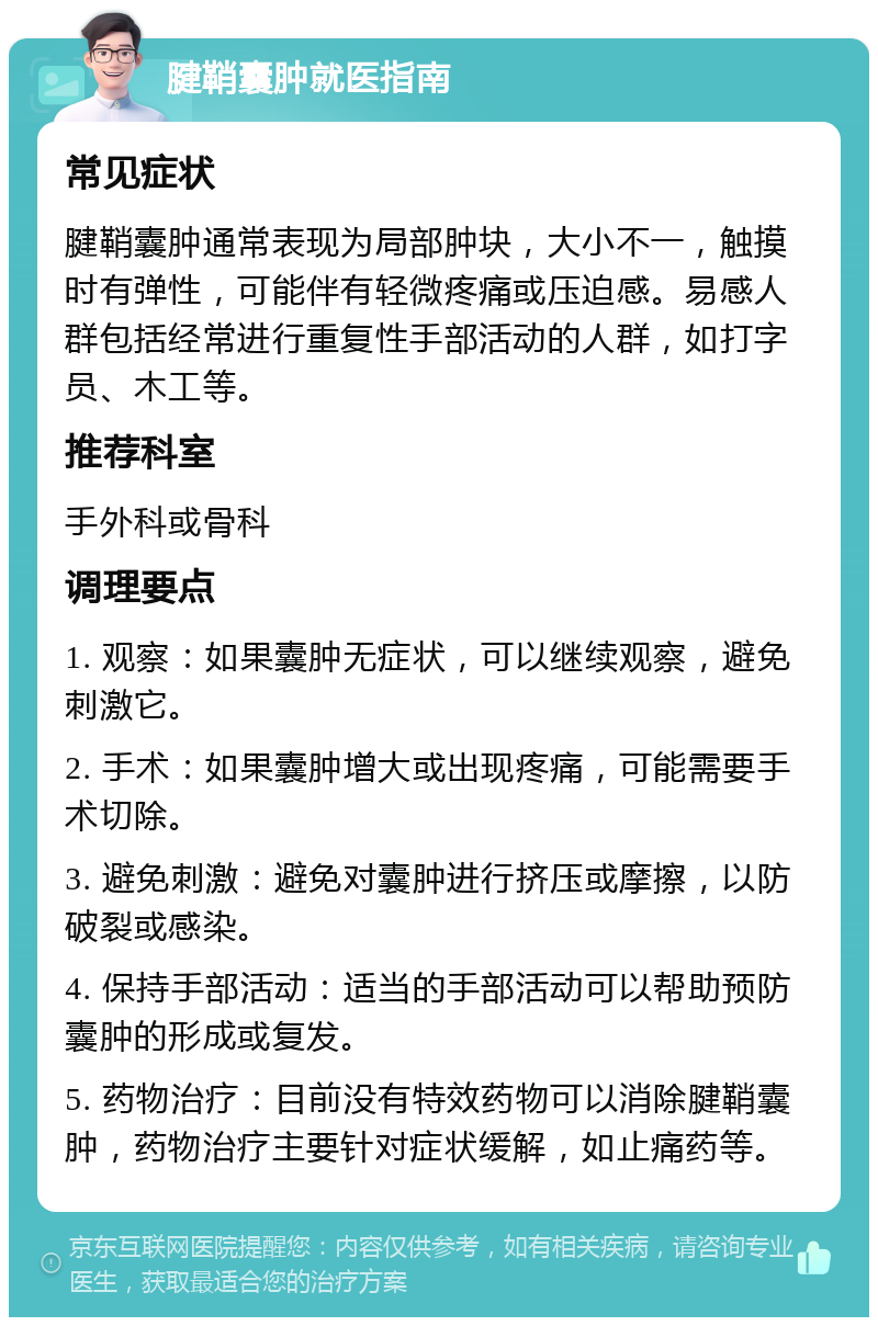 腱鞘囊肿就医指南 常见症状 腱鞘囊肿通常表现为局部肿块，大小不一，触摸时有弹性，可能伴有轻微疼痛或压迫感。易感人群包括经常进行重复性手部活动的人群，如打字员、木工等。 推荐科室 手外科或骨科 调理要点 1. 观察：如果囊肿无症状，可以继续观察，避免刺激它。 2. 手术：如果囊肿增大或出现疼痛，可能需要手术切除。 3. 避免刺激：避免对囊肿进行挤压或摩擦，以防破裂或感染。 4. 保持手部活动：适当的手部活动可以帮助预防囊肿的形成或复发。 5. 药物治疗：目前没有特效药物可以消除腱鞘囊肿，药物治疗主要针对症状缓解，如止痛药等。