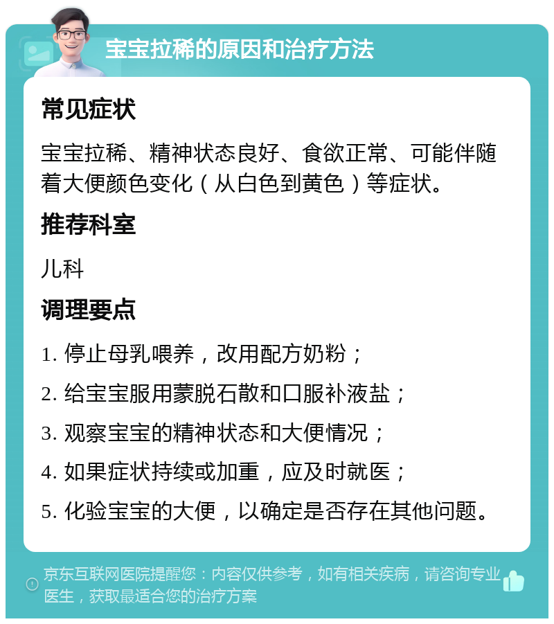 宝宝拉稀的原因和治疗方法 常见症状 宝宝拉稀、精神状态良好、食欲正常、可能伴随着大便颜色变化（从白色到黄色）等症状。 推荐科室 儿科 调理要点 1. 停止母乳喂养，改用配方奶粉； 2. 给宝宝服用蒙脱石散和口服补液盐； 3. 观察宝宝的精神状态和大便情况； 4. 如果症状持续或加重，应及时就医； 5. 化验宝宝的大便，以确定是否存在其他问题。