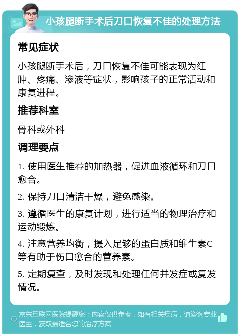 小孩腿断手术后刀口恢复不佳的处理方法 常见症状 小孩腿断手术后，刀口恢复不佳可能表现为红肿、疼痛、渗液等症状，影响孩子的正常活动和康复进程。 推荐科室 骨科或外科 调理要点 1. 使用医生推荐的加热器，促进血液循环和刀口愈合。 2. 保持刀口清洁干燥，避免感染。 3. 遵循医生的康复计划，进行适当的物理治疗和运动锻炼。 4. 注意营养均衡，摄入足够的蛋白质和维生素C等有助于伤口愈合的营养素。 5. 定期复查，及时发现和处理任何并发症或复发情况。