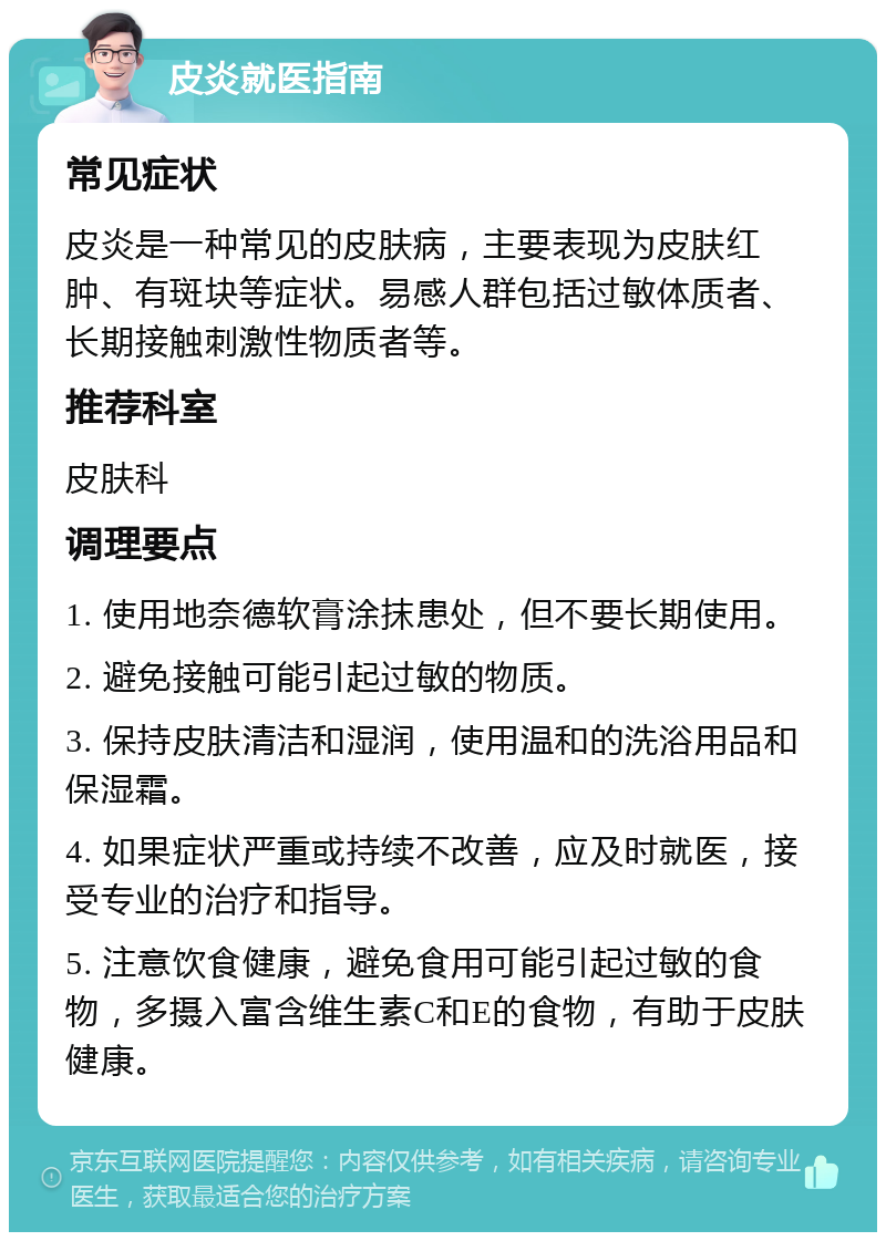 皮炎就医指南 常见症状 皮炎是一种常见的皮肤病，主要表现为皮肤红肿、有斑块等症状。易感人群包括过敏体质者、长期接触刺激性物质者等。 推荐科室 皮肤科 调理要点 1. 使用地奈德软膏涂抹患处，但不要长期使用。 2. 避免接触可能引起过敏的物质。 3. 保持皮肤清洁和湿润，使用温和的洗浴用品和保湿霜。 4. 如果症状严重或持续不改善，应及时就医，接受专业的治疗和指导。 5. 注意饮食健康，避免食用可能引起过敏的食物，多摄入富含维生素C和E的食物，有助于皮肤健康。