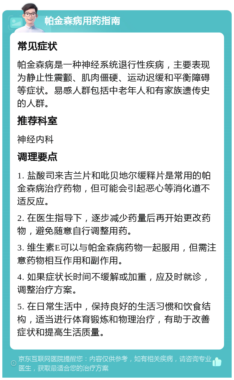 帕金森病用药指南 常见症状 帕金森病是一种神经系统退行性疾病，主要表现为静止性震颤、肌肉僵硬、运动迟缓和平衡障碍等症状。易感人群包括中老年人和有家族遗传史的人群。 推荐科室 神经内科 调理要点 1. 盐酸司来吉兰片和吡贝地尔缓释片是常用的帕金森病治疗药物，但可能会引起恶心等消化道不适反应。 2. 在医生指导下，逐步减少药量后再开始更改药物，避免随意自行调整用药。 3. 维生素E可以与帕金森病药物一起服用，但需注意药物相互作用和副作用。 4. 如果症状长时间不缓解或加重，应及时就诊，调整治疗方案。 5. 在日常生活中，保持良好的生活习惯和饮食结构，适当进行体育锻炼和物理治疗，有助于改善症状和提高生活质量。