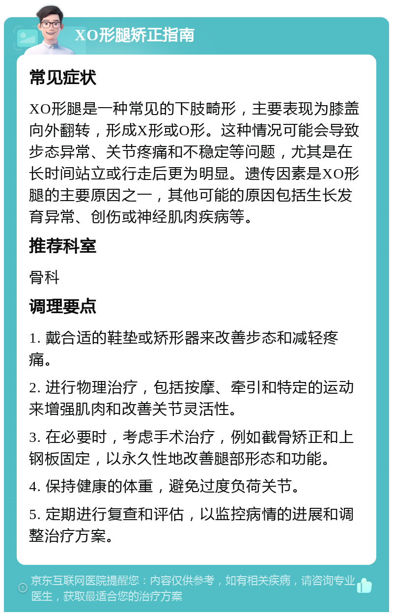 XO形腿矫正指南 常见症状 XO形腿是一种常见的下肢畸形，主要表现为膝盖向外翻转，形成X形或O形。这种情况可能会导致步态异常、关节疼痛和不稳定等问题，尤其是在长时间站立或行走后更为明显。遗传因素是XO形腿的主要原因之一，其他可能的原因包括生长发育异常、创伤或神经肌肉疾病等。 推荐科室 骨科 调理要点 1. 戴合适的鞋垫或矫形器来改善步态和减轻疼痛。 2. 进行物理治疗，包括按摩、牵引和特定的运动来增强肌肉和改善关节灵活性。 3. 在必要时，考虑手术治疗，例如截骨矫正和上钢板固定，以永久性地改善腿部形态和功能。 4. 保持健康的体重，避免过度负荷关节。 5. 定期进行复查和评估，以监控病情的进展和调整治疗方案。