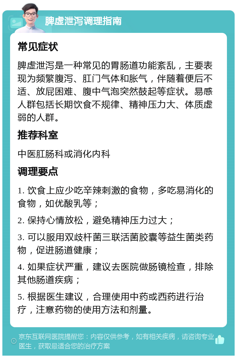 脾虚泄泻调理指南 常见症状 脾虚泄泻是一种常见的胃肠道功能紊乱，主要表现为频繁腹泻、肛门气体和胀气，伴随着便后不适、放屁困难、腹中气泡突然鼓起等症状。易感人群包括长期饮食不规律、精神压力大、体质虚弱的人群。 推荐科室 中医肛肠科或消化内科 调理要点 1. 饮食上应少吃辛辣刺激的食物，多吃易消化的食物，如优酸乳等； 2. 保持心情放松，避免精神压力过大； 3. 可以服用双歧杆菌三联活菌胶囊等益生菌类药物，促进肠道健康； 4. 如果症状严重，建议去医院做肠镜检查，排除其他肠道疾病； 5. 根据医生建议，合理使用中药或西药进行治疗，注意药物的使用方法和剂量。