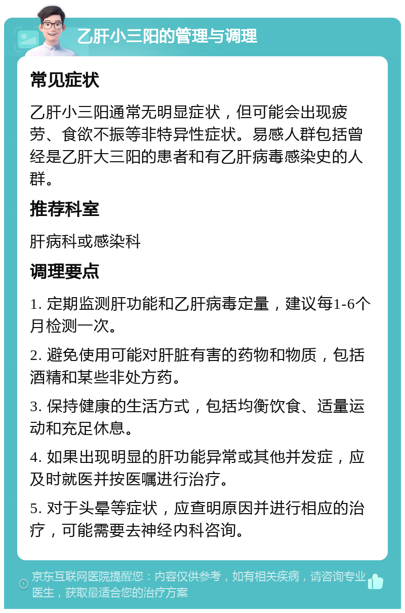 乙肝小三阳的管理与调理 常见症状 乙肝小三阳通常无明显症状，但可能会出现疲劳、食欲不振等非特异性症状。易感人群包括曾经是乙肝大三阳的患者和有乙肝病毒感染史的人群。 推荐科室 肝病科或感染科 调理要点 1. 定期监测肝功能和乙肝病毒定量，建议每1-6个月检测一次。 2. 避免使用可能对肝脏有害的药物和物质，包括酒精和某些非处方药。 3. 保持健康的生活方式，包括均衡饮食、适量运动和充足休息。 4. 如果出现明显的肝功能异常或其他并发症，应及时就医并按医嘱进行治疗。 5. 对于头晕等症状，应查明原因并进行相应的治疗，可能需要去神经内科咨询。